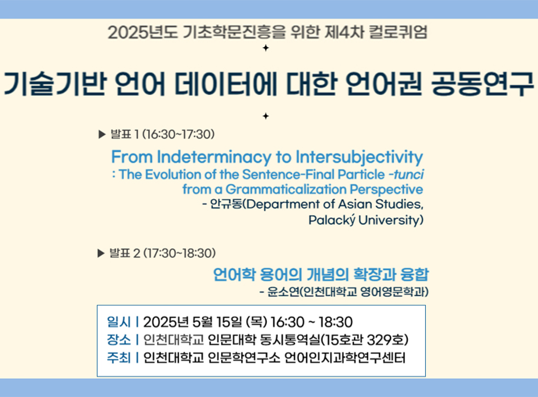 2025년도 기초학문진흥을 위한 제4차 컬로퀴엄 기술기반 언어 데이터에 대한 언어권 공동연구 발표1(16:30~17:30) From Indeterminacy to Intersubjectivity : The Evolution of the Sentence-Final Particle -tunci from a Grammaticalization Perspectice -안규동(Department of Asian Studies, Palacy University) 발표2(17:30~18:30) 언어학 용어의 개념의 확장과 융합 윤소연(인천대학교 영어영문학과) 일시 2025. 5. 15.(목) 16:30~18:30 장소 인천대학교 인문대학 동시통역실(15호관 329호) 주최 인천대학교 인문학연구소 언어인지과학연구센터
