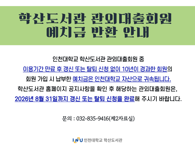 학산도서관 관외대출회원 예치금 반환 안내 인천대학교 학산도서관 관외대출회원 중 이용기간 만료 후 갱신 또는 탈퇴 신처 없이 10년이 경과한 회원의 회원 가입 시 납부한 예치금은 인천대학교 자산으로 귀속됩니다. 학산도서관 홈페이지 공지사항을 확인 후 해당하는 관외대출회원은, 2026년 8월 31일까지 갱신 똔느 탈퇴 신청을 완료해 주시기 바랍니다. 문의:032-835-9416(제2자료실)