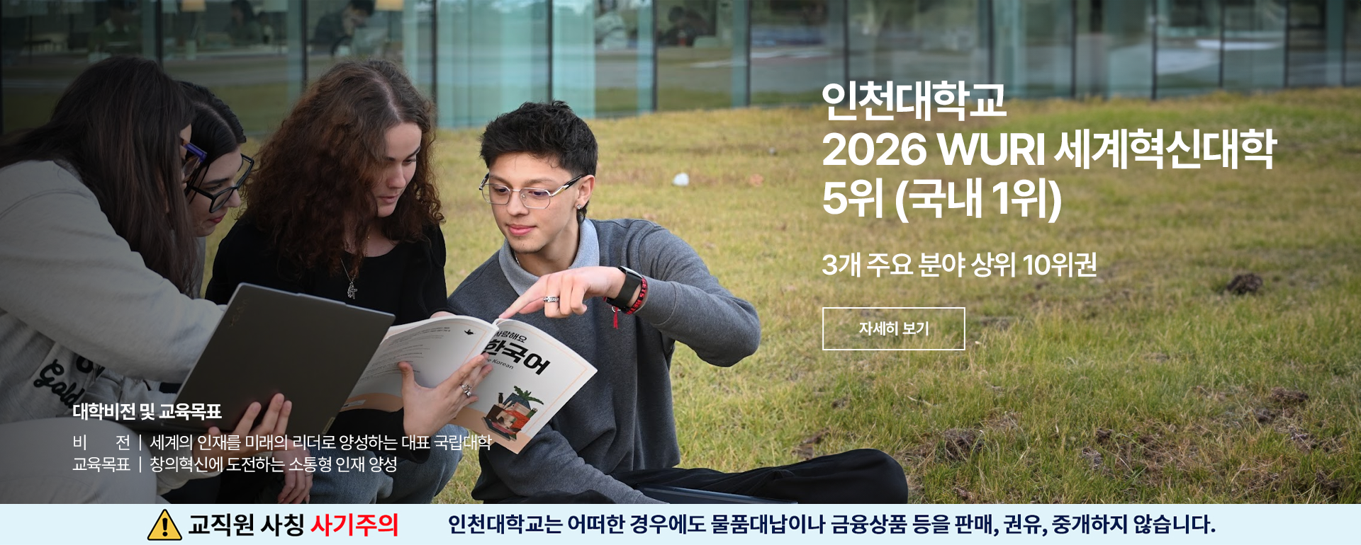 인천대학교 2026 WURI 세계혁신대학 5위(국내 1위) 3개 주요 분야 상위 10위권 자세히보기 대학비전 및 교육목표 비전 세계의 인재를 미래의 리더로 양성하는 대표 국립대학 교육목표 창의혁신에 도전하는 소통형 인재 양성